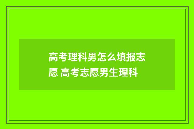 高考理科男怎么填报志愿 高考志愿男生理科