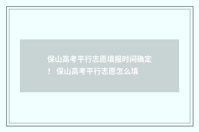 保山高考平行志愿填报时间确定！ 保山高考平行志愿怎么填
