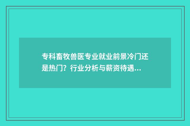 专科畜牧兽医专业就业前景冷门还是热门？行业分析与薪资待遇一窥 专科畜牧兽医专业可以考公务员吗