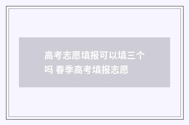 高考志愿填报可以填三个吗 春季高考填报志愿