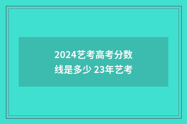 2024艺考高考分数线是多少 23年艺考