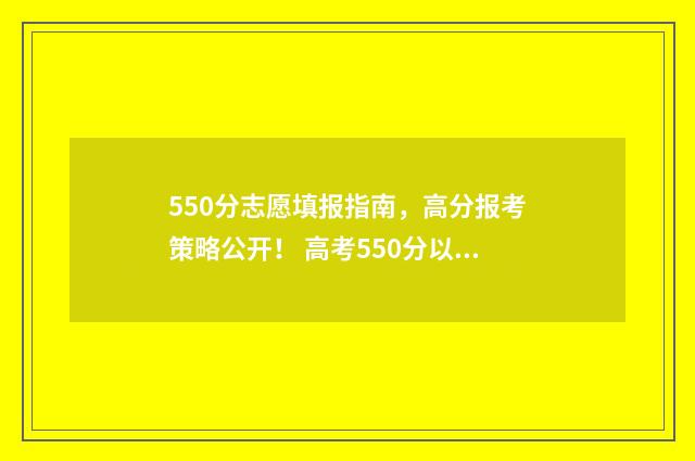 550分志愿填报指南，高分报考策略公开！ 高考550分以上的学校