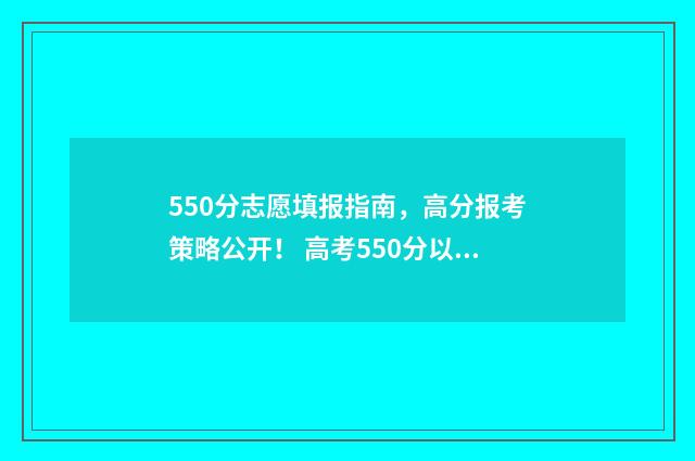 550分志愿填报指南，高分报考策略公开！ 高考550分以上的学校