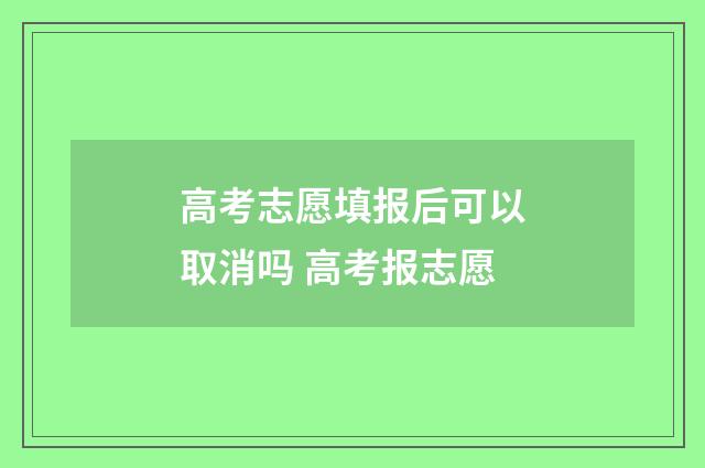 高考志愿填报后可以取消吗 高考报志愿