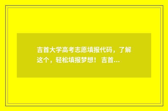 吉首大学高考志愿填报代码，了解这个，轻松填报梦想！ 吉首大学2021年高考录取