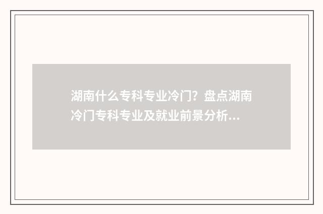湖南什么专科专业冷门？盘点湖南冷门专科专业及就业前景分析 湖南哪些专科大学好