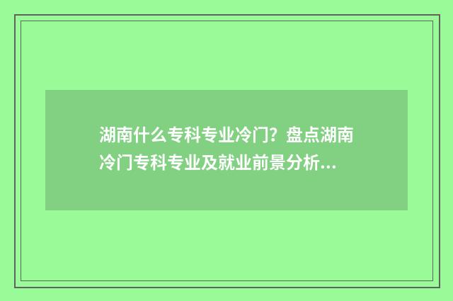 湖南什么专科专业冷门？盘点湖南冷门专科专业及就业前景分析 湖南哪些专科大学好