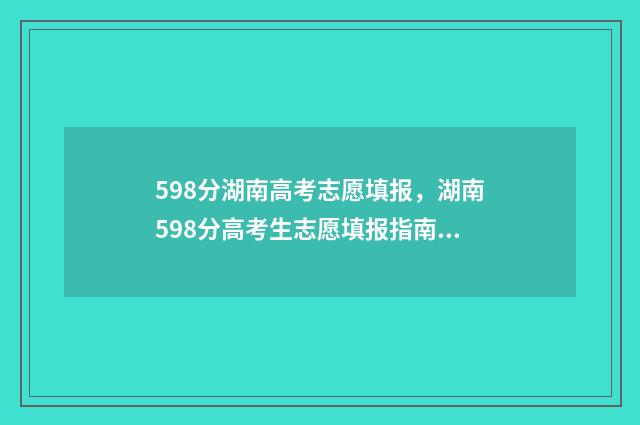 598分湖南高考志愿填报，湖南598分高考生志愿填报指南 湖南高考599分