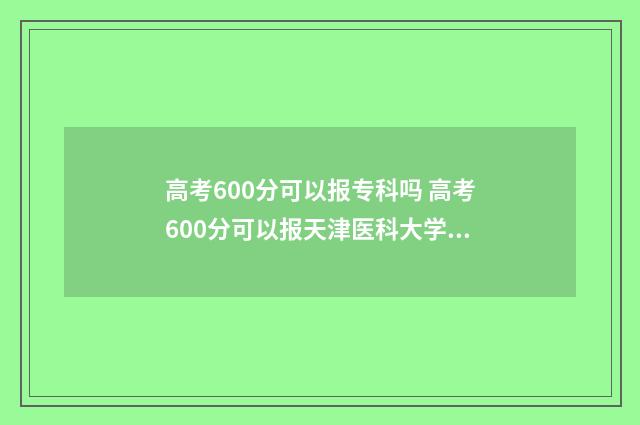 高考600分可以报专科吗 高考600分可以报天津医科大学吗