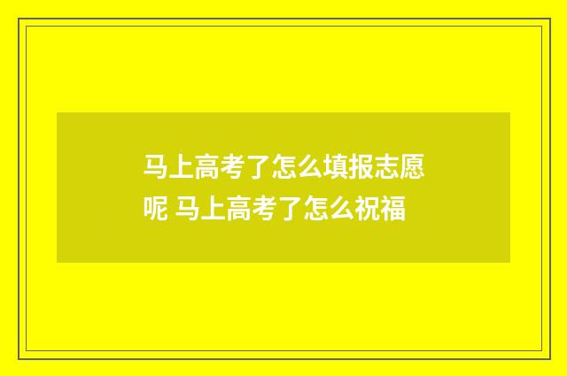 马上高考了怎么填报志愿呢 马上高考了怎么祝福