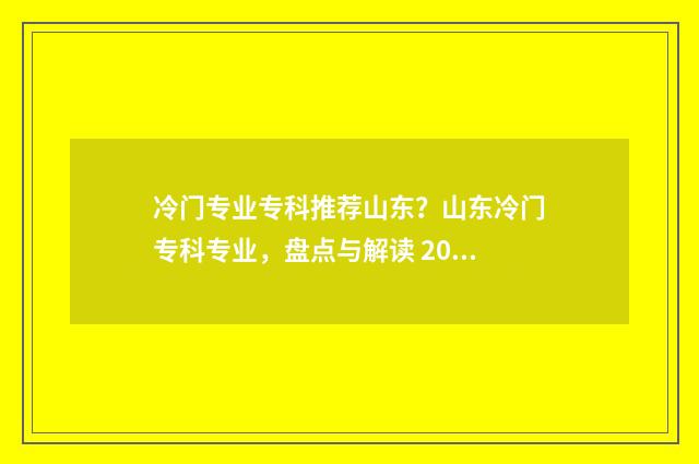 冷门专业专科推荐山东？山东冷门专科专业，盘点与解读 2021年专科冷门专业