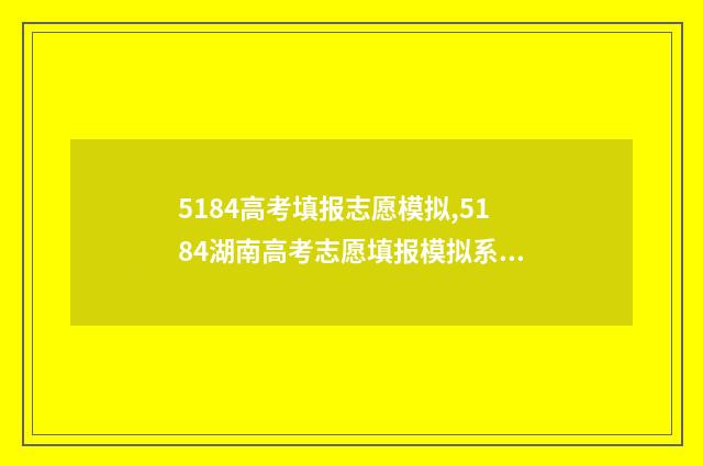 5184高考填报志愿模拟,5184湖南高考志愿填报模拟系统 高考志愿填报.131
