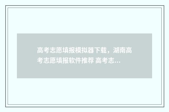 高考志愿填报模拟器下载，湖南高考志愿填报软件推荐 高考志愿填报模拟表