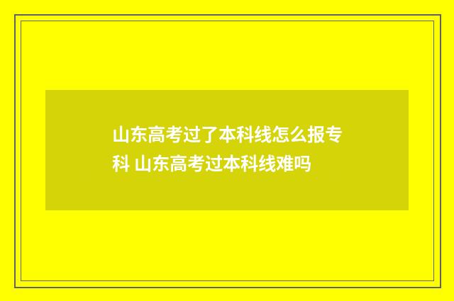 山东高考过了本科线怎么报专科 山东高考过本科线难吗
