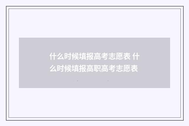 什么时候填报高考志愿表 什么时候填报高职高考志愿表