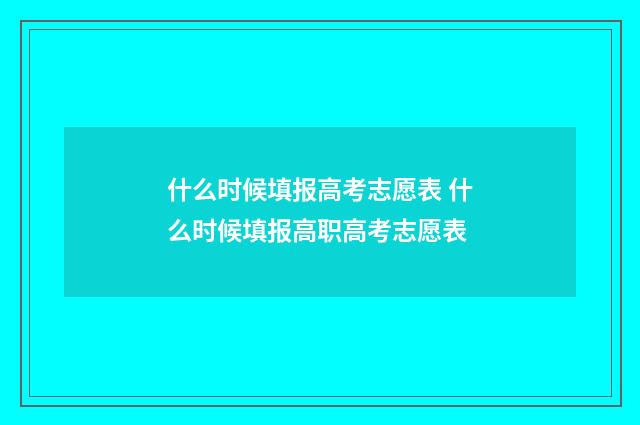 什么时候填报高考志愿表 什么时候填报高职高考志愿表