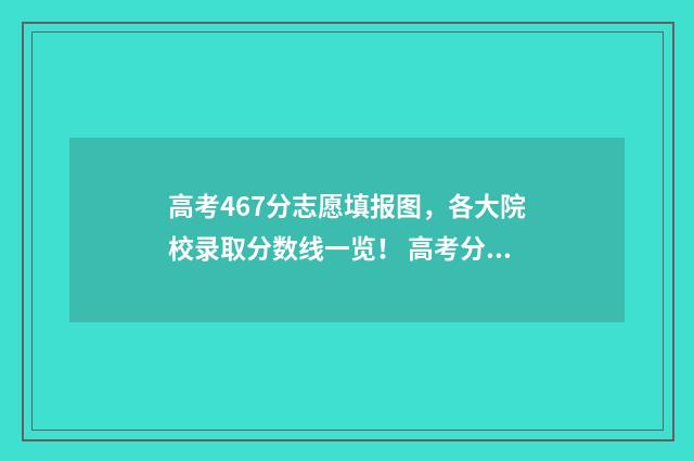 高考467分志愿填报图，各大院校录取分数线一览！ 高考分数467能报什么学校