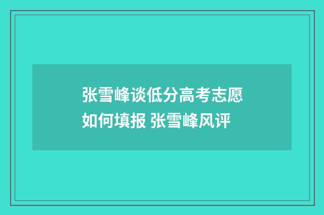 张雪峰谈低分高考志愿如何填报 张雪峰风评
