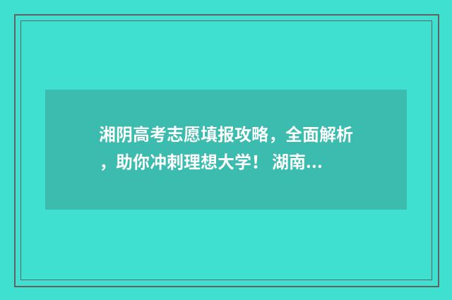湘阴高考志愿填报攻略，全面解析，助你冲刺理想大学！ 湖南湘阴2021年高考成绩