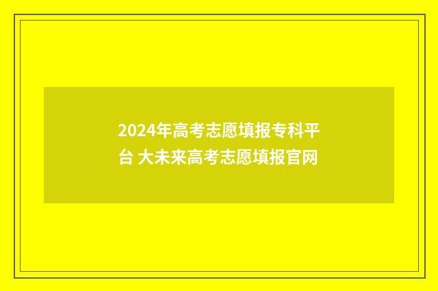2024年高考志愿填报专科平台 大未来高考志愿填报官网