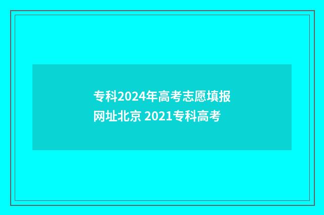 专科2024年高考志愿填报网址北京 2021专科高考