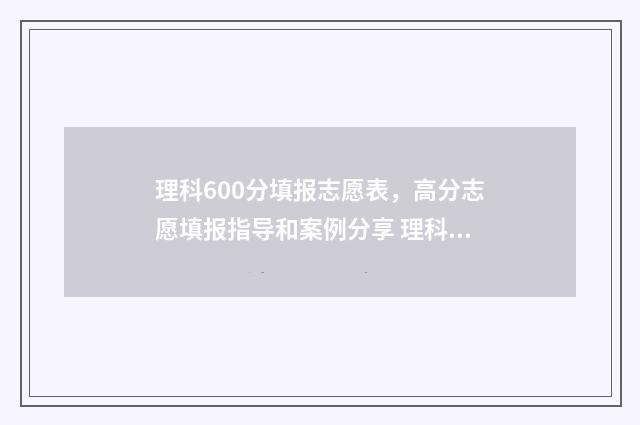 理科600分填报志愿表，高分志愿填报指导和案例分享 理科生600分可报学校