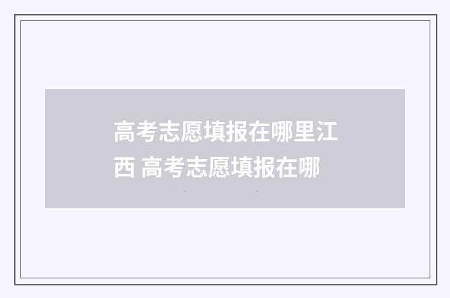 高考志愿填报在哪里江西 高考志愿填报在哪