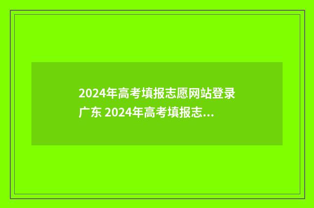 2024年高考填报志愿网站登录广东 2024年高考填报志愿指南