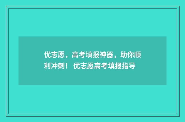优志愿，高考填报神器，助你顺利冲刺！ 优志愿高考填报指导