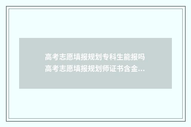 高考志愿填报规划专科生能报吗 高考志愿填报规划师证书含金量