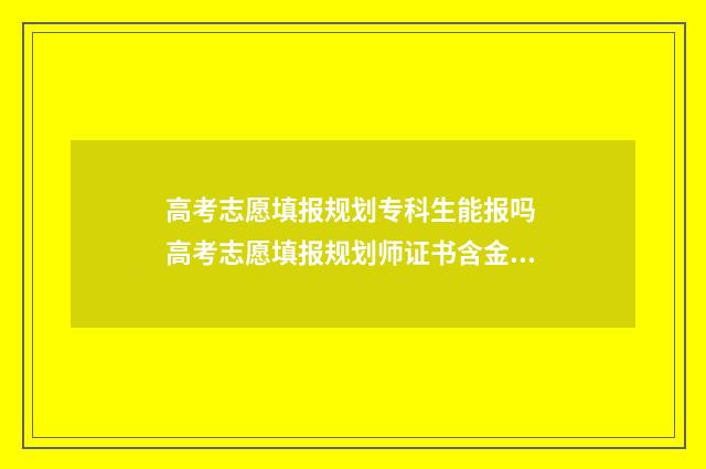高考志愿填报规划专科生能报吗 高考志愿填报规划师证书含金量