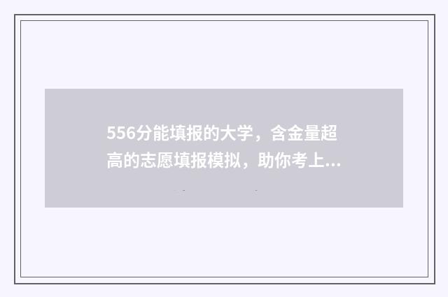 556分能填报的大学，含金量超高的志愿填报模拟，助你考上理想大学！ 556分高考可以报什么学校,2020年