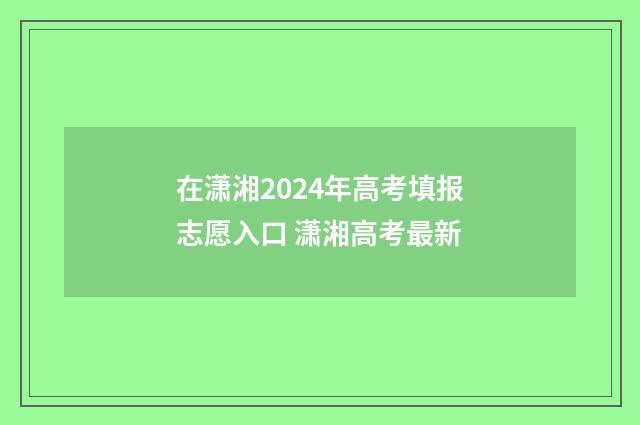 在潇湘2024年高考填报志愿入口 潇湘高考最新