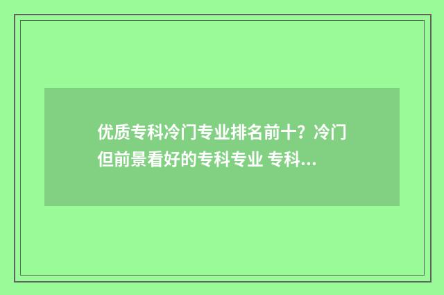 优质专科冷门专业排名前十？冷门但前景看好的专科专业 专科冷门专业最新排名