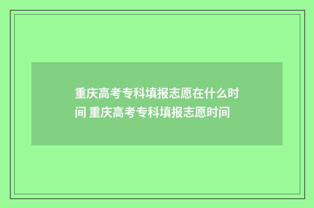 重庆高考专科填报志愿在什么时间 重庆高考专科填报志愿时间