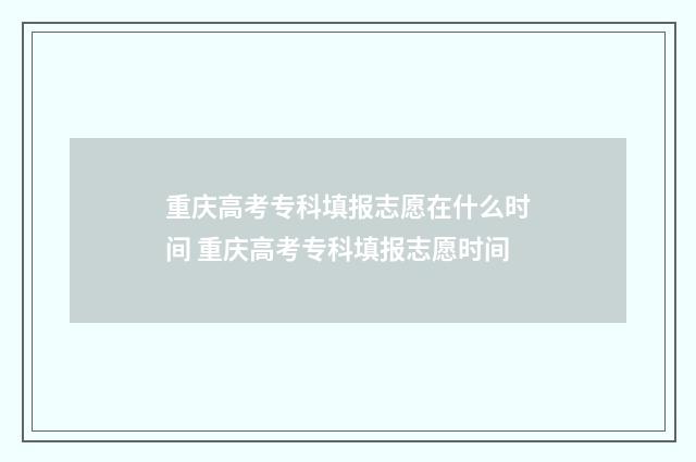 重庆高考专科填报志愿在什么时间 重庆高考专科填报志愿时间