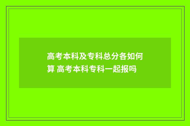 高考本科及专科总分各如何算 高考本科专科一起报吗
