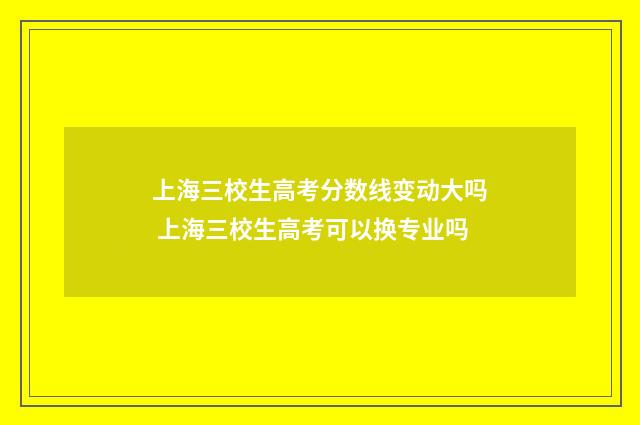 上海三校生高考分数线变动大吗 上海三校生高考可以换专业吗