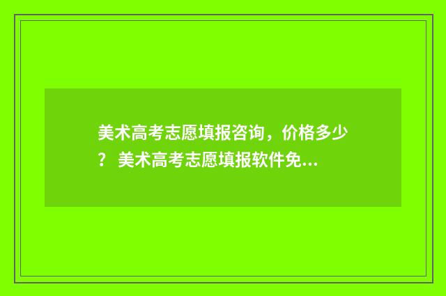 美术高考志愿填报咨询，价格多少？ 美术高考志愿填报软件免费