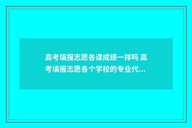 高考填报志愿各课成绩一样吗 高考填报志愿各个学校的专业代码在哪查询