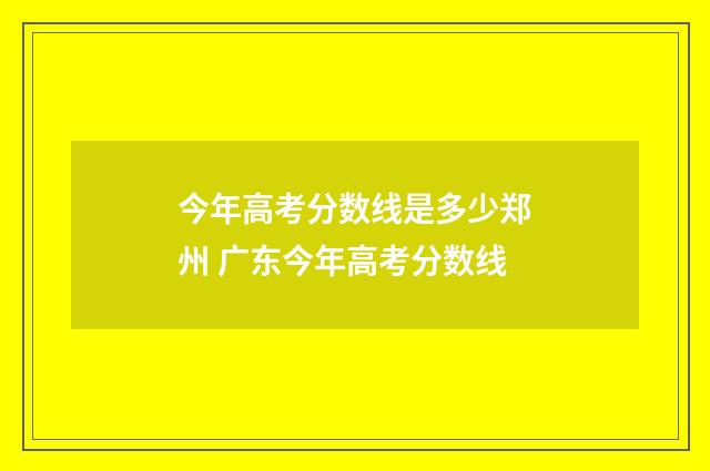 今年高考分数线是多少郑州 广东今年高考分数线
