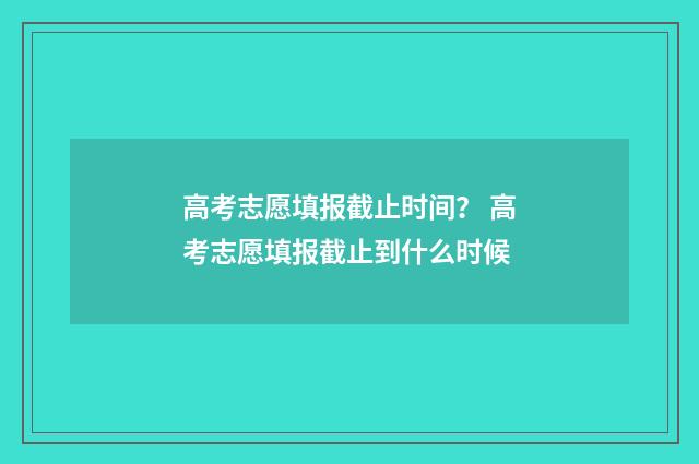 高考志愿填报截止时间？ 高考志愿填报截止到什么时候