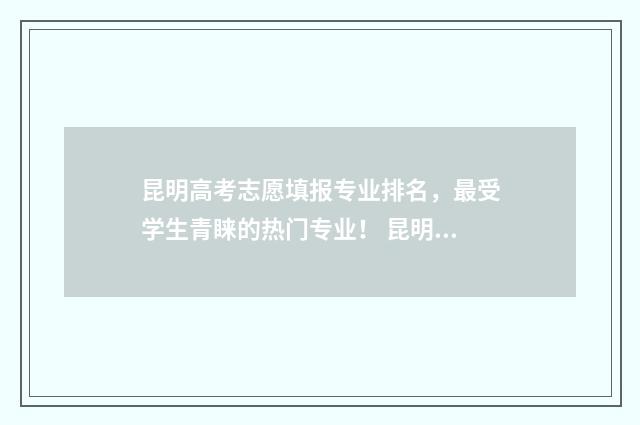 昆明高考志愿填报专业排名，最受学生青睐的热门专业！ 昆明高考志愿填报指导机构排名