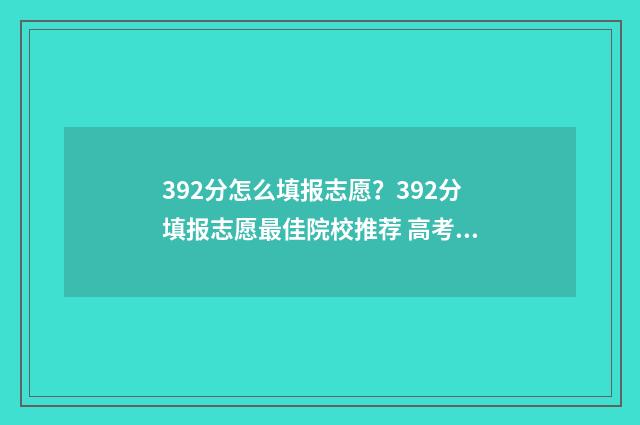392分怎么填报志愿？392分填报志愿最佳院校推荐 高考总分392可以报哪个大学