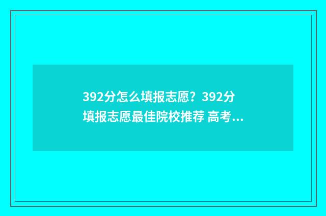 392分怎么填报志愿？392分填报志愿最佳院校推荐 高考总分392可以报哪个大学