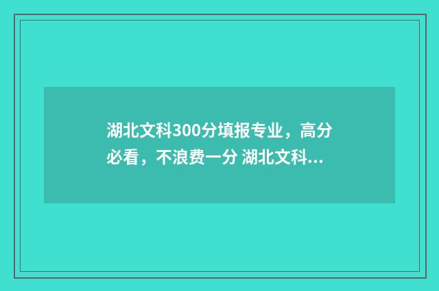 湖北文科300分填报专业，高分必看，不浪费一分 湖北文科530分
