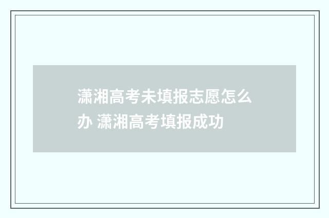 潇湘高考未填报志愿怎么办 潇湘高考填报成功