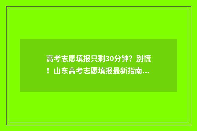 高考志愿填报只剩30分钟？别慌！山东高考志愿填报最新指南 高考志愿填报只保存就可以了吗