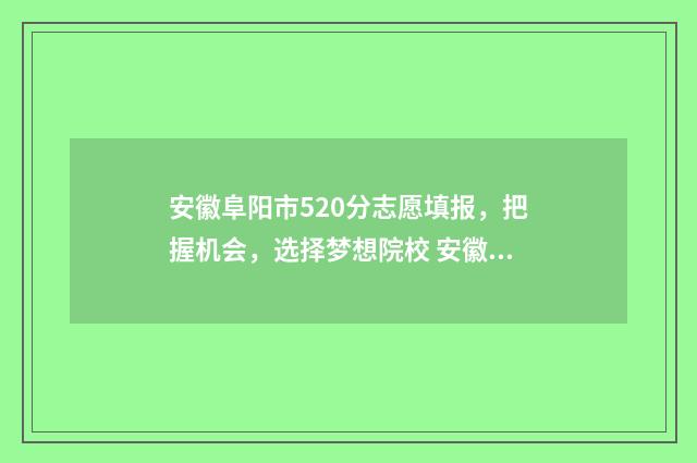 安徽阜阳市520分志愿填报，把握机会，选择梦想院校 安徽阜阳高考成绩580怎么样