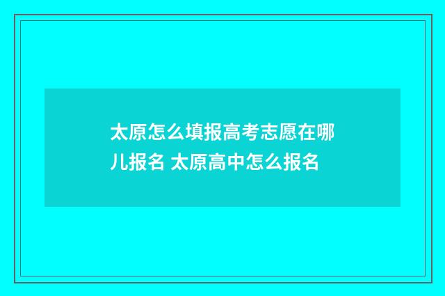 太原怎么填报高考志愿在哪儿报名 太原高中怎么报名